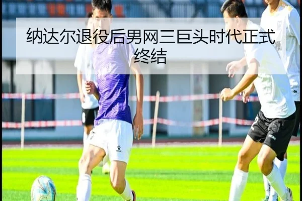 纳达尔退役后男网三巨头时代正式终结