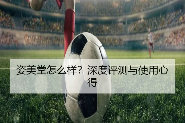 姿美堂怎么样？深度评测与使用心得